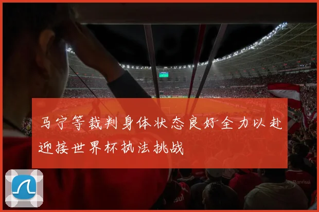 马宁等裁判身体状态良好全力以赴迎接世界杯执法挑战