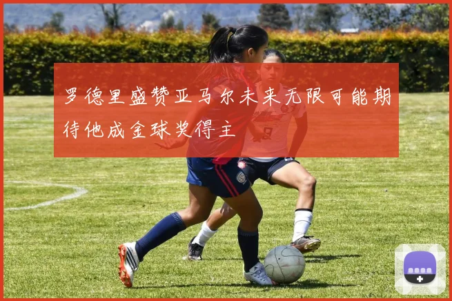 罗德里盛赞亚马尔未来无限可能期待他成金球奖得主