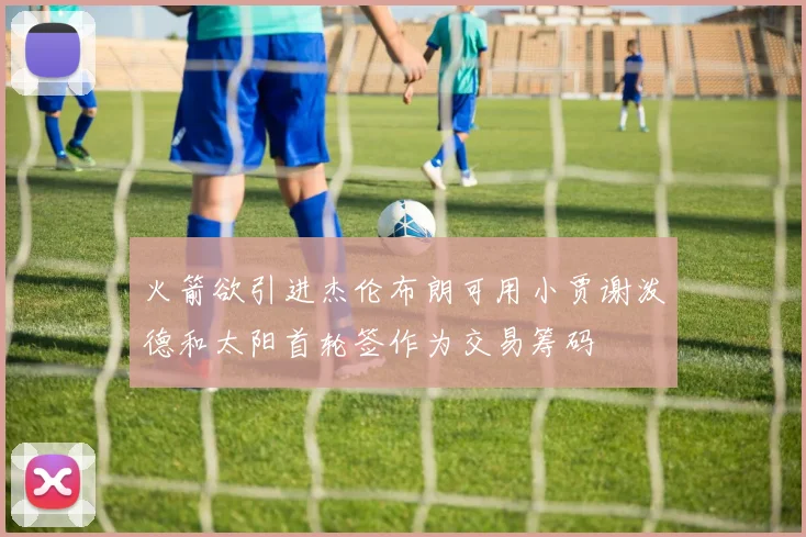 火箭欲引进杰伦布朗可用小贾谢泼德和太阳首轮签作为交易筹码