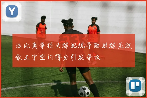 法比奥争顶头球犯规导致进球无效张玉宁空门得分引发争议
