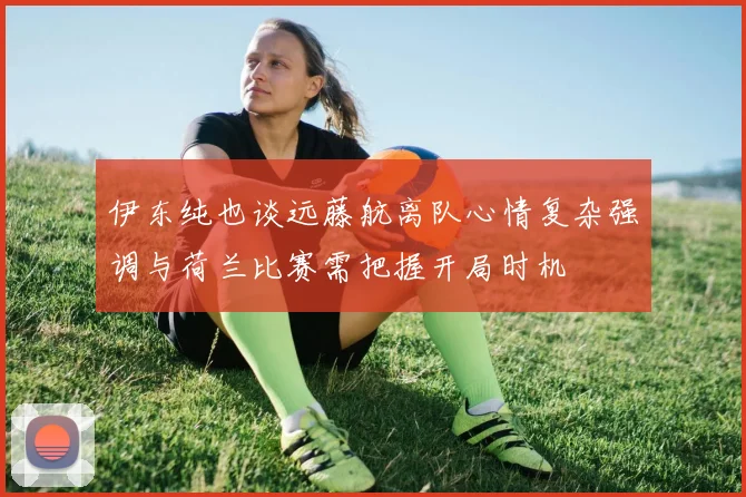 伊东纯也谈远藤航离队心情复杂强调与荷兰比赛需把握开局时机