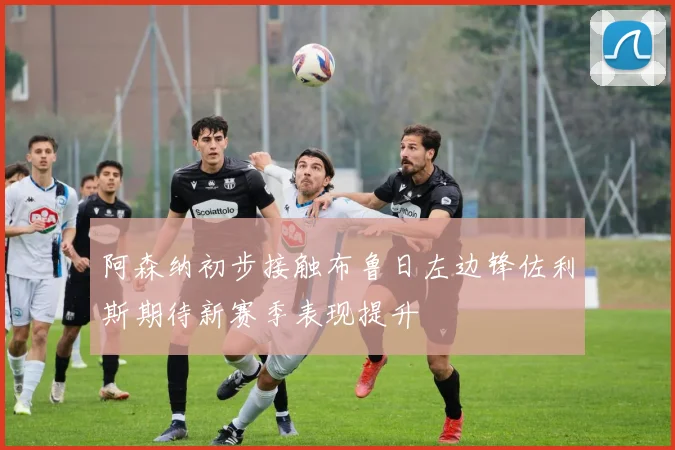 阿森纳初步接触布鲁日左边锋佐利斯期待新赛季表现提升