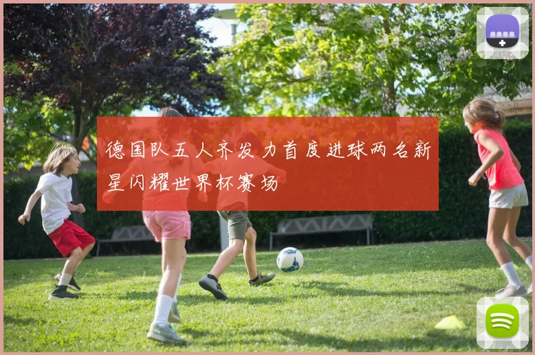 德国队五人齐发力首度进球两名新星闪耀世界杯赛场