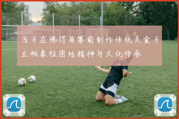 马卡在佛得角赛前制作传统美食卡丘帕象征团结精神与文化传承