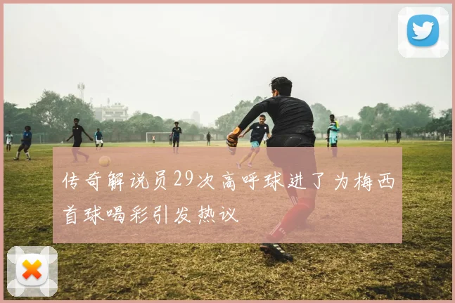 传奇解说员29次高呼球进了为梅西首球喝彩引发热议