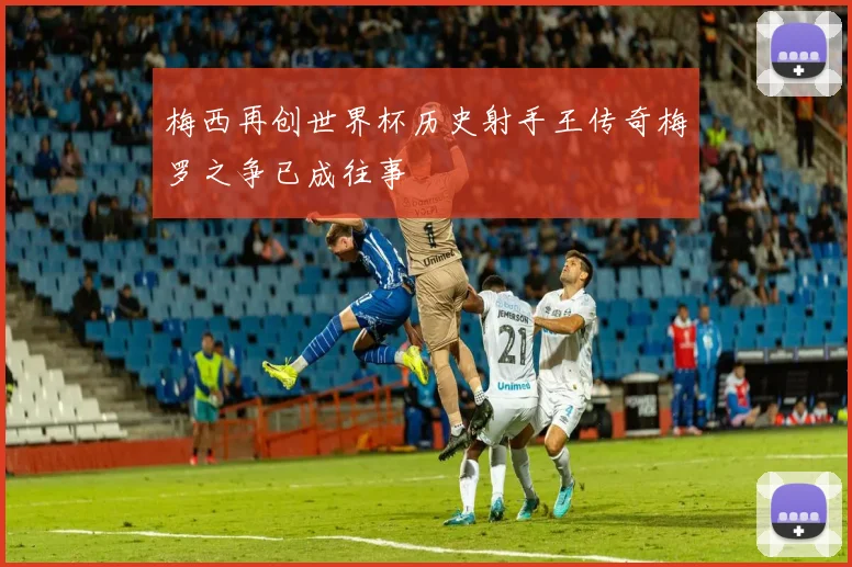 梅西再创世界杯历史射手王传奇梅罗之争已成往事
