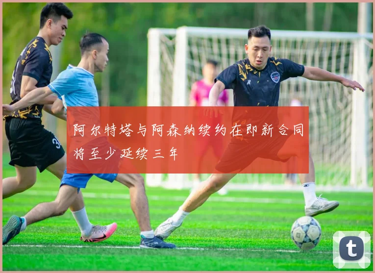阿尔特塔与阿森纳续约在即新合同将至少延续三年