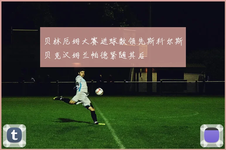 贝林厄姆大赛进球数领先斯科尔斯贝克汉姆兰帕德紧随其后