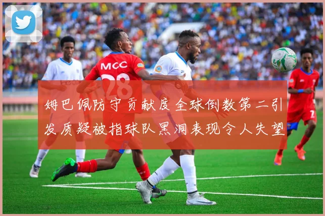 姆巴佩防守贡献度全球倒数第二引发质疑被指球队黑洞表现令人失望
