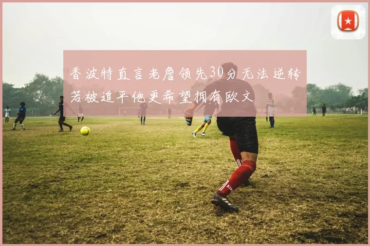 香波特直言老詹领先30分无法逆转若被追平他更希望拥有欧文